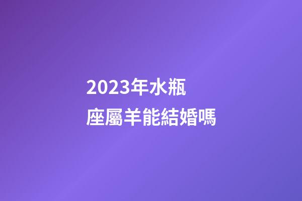 2023年水瓶座屬羊能結婚嗎-第1張-星座運勢-玄機派