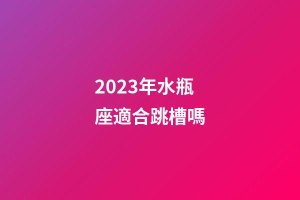 2023年水瓶座適合跳槽嗎-第1張-星座運勢-玄機派