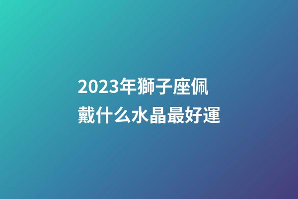 2023年獅子座佩戴什么水晶最好運-第1張-星座運勢-玄機派