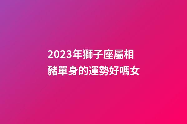 2023年獅子座屬相豬單身的運勢好嗎女-第1張-星座運勢-玄機派