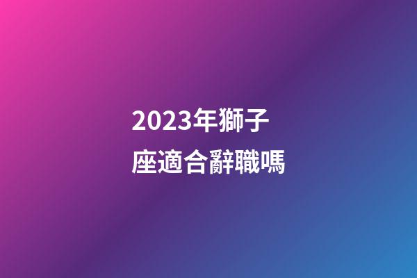 2023年獅子座適合辭職嗎-第1張-星座運(yùn)勢(shì)-玄機(jī)派