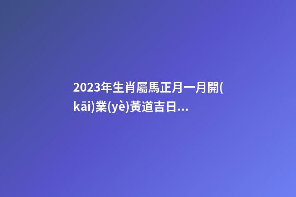 2023年生肖屬馬正月一月開(kāi)業(yè)黃道吉日，精選本月9天好日子