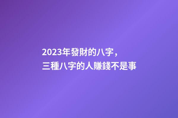 2023年發財的八字，三種八字的人賺錢不是事