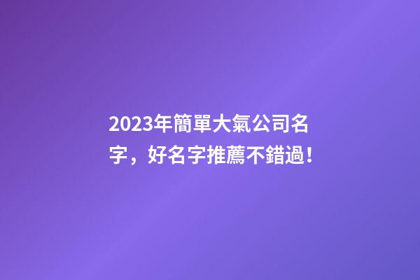 2023年簡單大氣公司名字，好名字推薦不錯過！