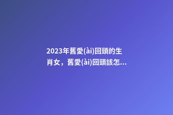 2023年舊愛(ài)回頭的生肖女，舊愛(ài)回頭該怎么辦
