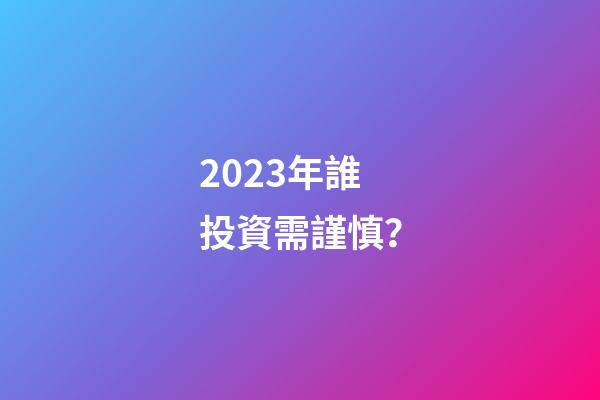 2023年誰投資需謹慎？