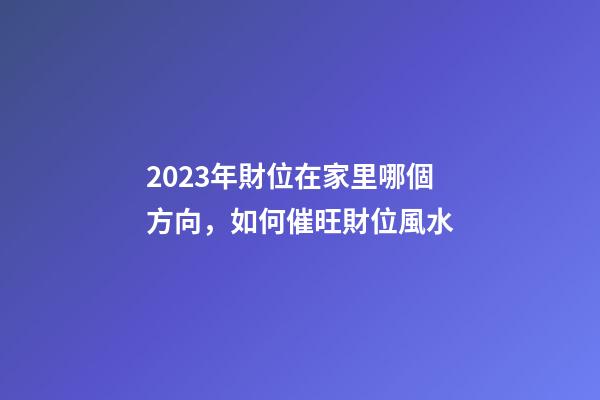 2023年財位在家里哪個方向，如何催旺財位風水