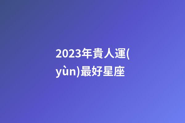 2023年貴人運(yùn)最好星座-第1張-星座運(yùn)勢(shì)-玄機(jī)派