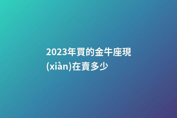 2023年買的金牛座現(xiàn)在賣多少