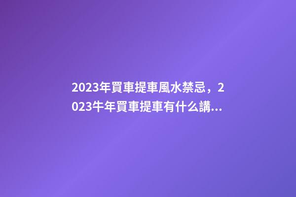 2023年買車提車風水禁忌，2023牛年買車提車有什么講究