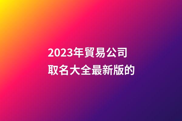 2023年貿易公司取名大全最新版的-第1張-公司起名-玄機派