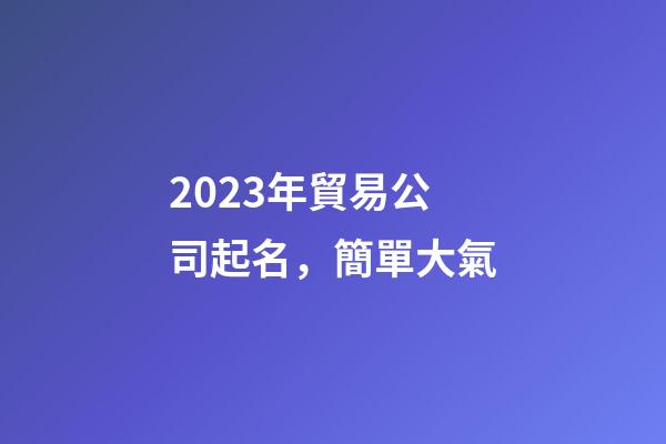 2023年貿易公司起名，簡單大氣-第1張-公司起名-玄機派