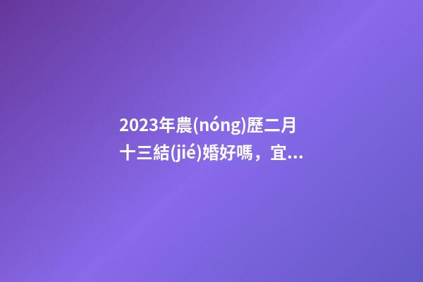 2023年農(nóng)歷二月十三結(jié)婚好嗎，宜嫁娶嗎