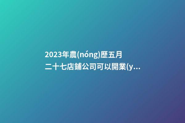 2023年農(nóng)歷五月二十七店鋪公司可以開業(yè)嗎-名學(xué)網(wǎng)-第1張-公司起名-玄機派