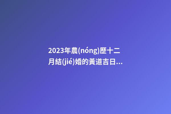 2023年農(nóng)歷十二月結(jié)婚的黃道吉日，宜嫁娶的好日子
