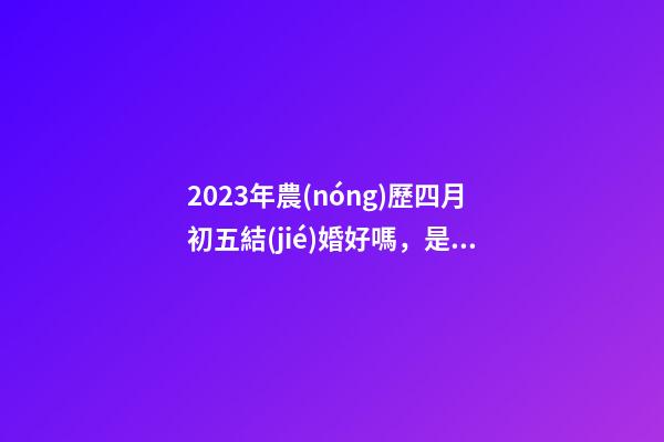 2023年農(nóng)歷四月初五結(jié)婚好嗎，是訂婚嫁娶黃道吉日嗎