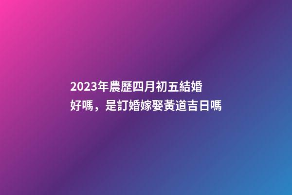 2023年農歷四月初五結婚好嗎，是訂婚嫁娶黃道吉日嗎
