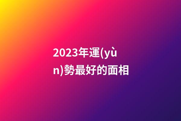 2023年運(yùn)勢最好的面相
