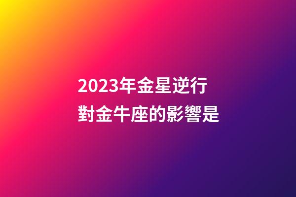 2023年金星逆行對金牛座的影響是-第1張-星座運勢-玄機派