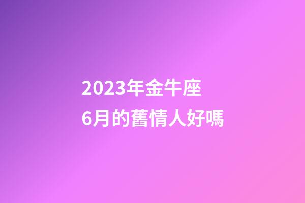 2023年金牛座6月的舊情人好嗎-第1張-星座運勢-玄機派