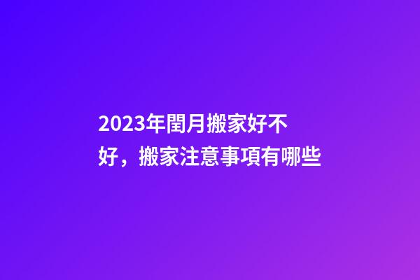 2023年閏月搬家好不好，搬家注意事項有哪些