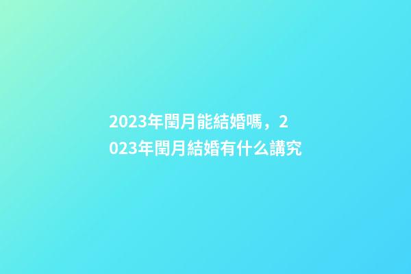 2023年閏月能結婚嗎，2023年閏月結婚有什么講究