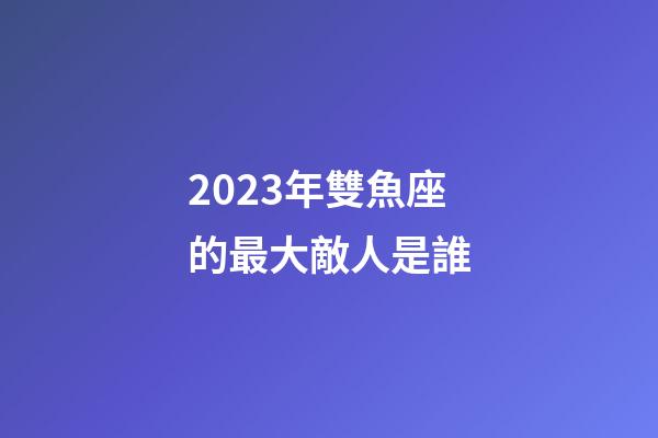 2023年雙魚座的最大敵人是誰-第1張-星座運勢-玄機派
