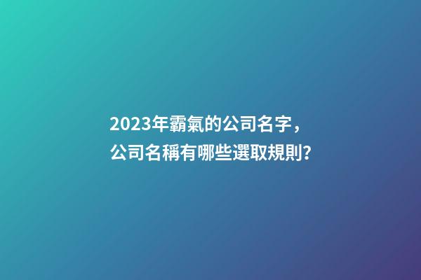 2023年霸氣的公司名字，公司名稱有哪些選取規則？