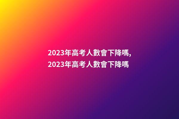 2023年高考人數會下降嗎,2023年高考人數會下降嗎-第1張-觀點-玄機派