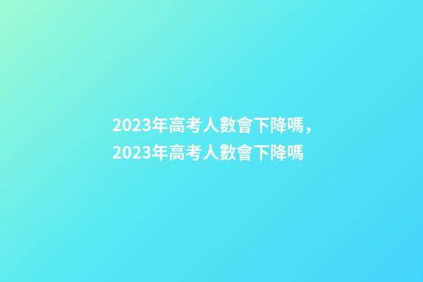 2023年高考人數會下降嗎，2023年高考人數會下降嗎-第1張-觀點-玄機派
