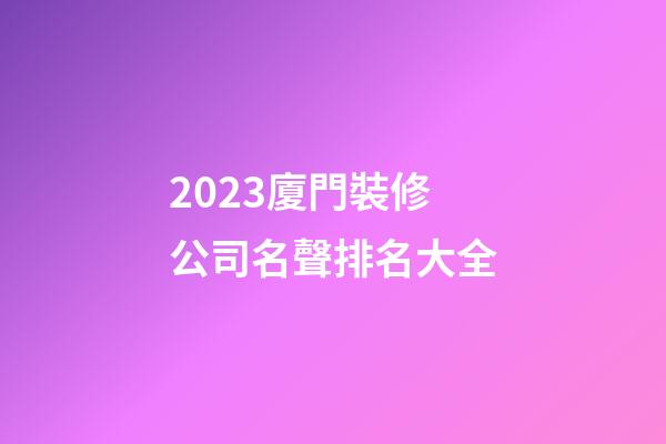 2023廈門裝修公司名聲排名大全-第1張-公司起名-玄機派