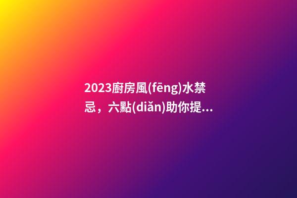 2023廚房風(fēng)水禁忌，六點(diǎn)助你提升新年運(yùn)勢