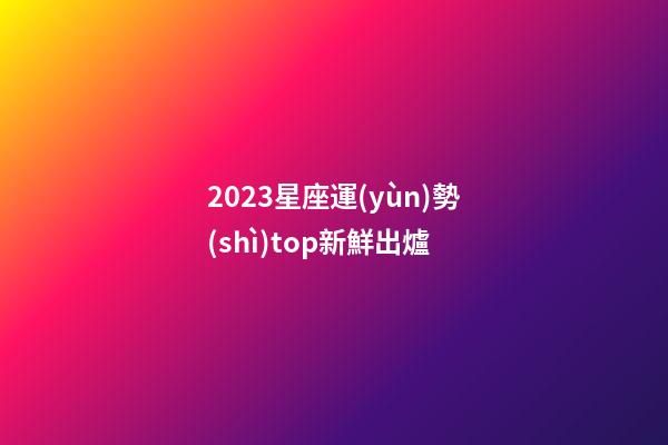 2023星座運(yùn)勢(shì)top新鮮出爐-第1張-星座運(yùn)勢(shì)-玄機(jī)派
