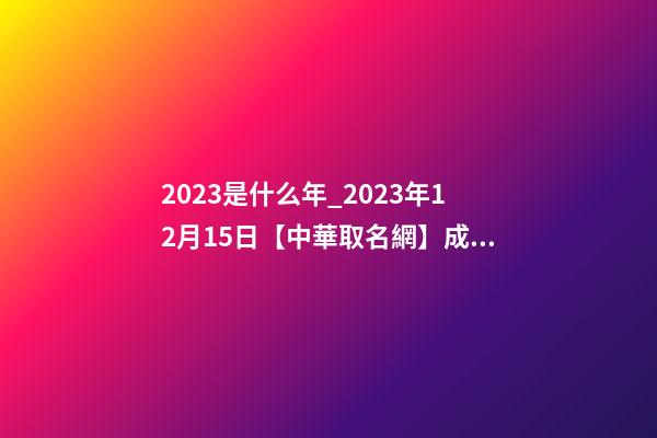 2023是什么年_2023年12月15日【中華取名網】成都XXX油氣田工程有限責任公司簽約-第1張-公司起名-玄機派