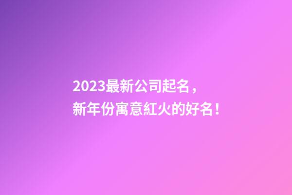 2023最新公司起名，新年份寓意紅火的好名！