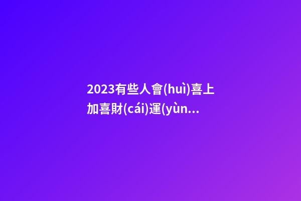 2023有些人會(huì)喜上加喜財(cái)運(yùn)亨通