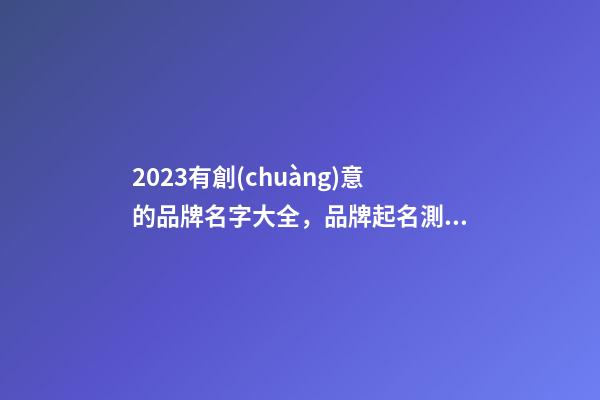 2023有創(chuàng)意的品牌名字大全，品牌起名測試打分