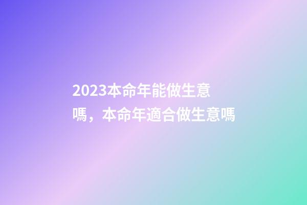 2023本命年能做生意嗎，本命年適合做生意嗎