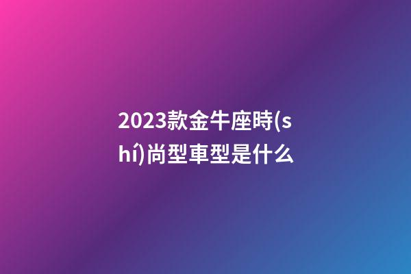 2023款金牛座時(shí)尚型車型是什么-第1張-星座運(yùn)勢-玄機(jī)派