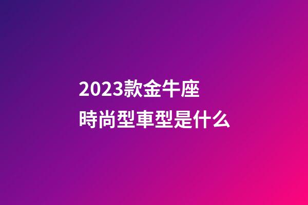 2023款金牛座時尚型車型是什么
