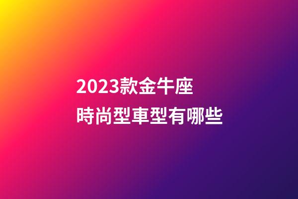 2023款金牛座時尚型車型有哪些