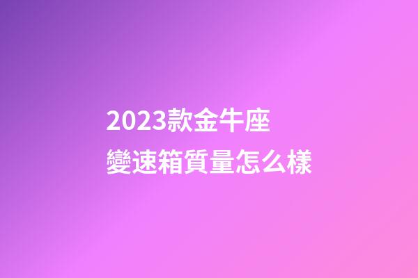 2023款金牛座變速箱質量怎么樣