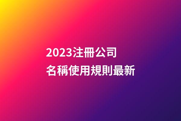 2023注冊公司名稱使用規則最新-第1張-公司起名-玄機派