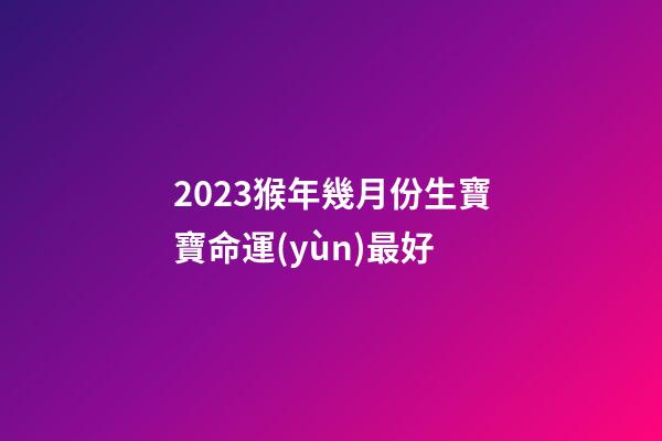 2023猴年幾月份生寶寶命運(yùn)最好