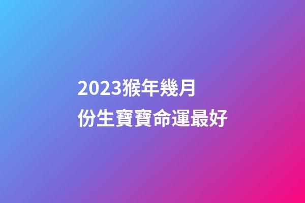 2023猴年幾月份生寶寶命運最好
