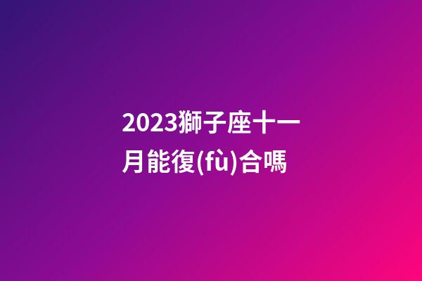 2023獅子座十一月能復(fù)合嗎-第1張-星座運勢-玄機派