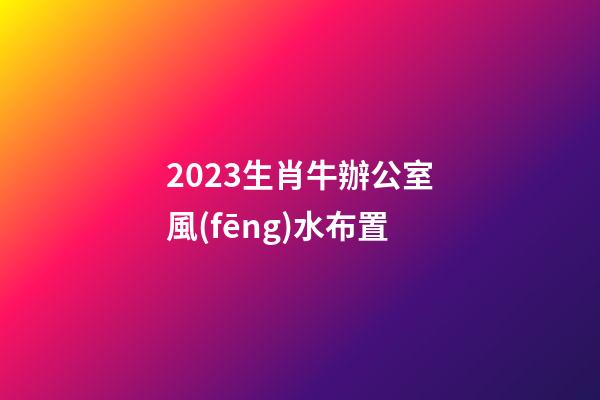 2023生肖牛辦公室風(fēng)水布置
