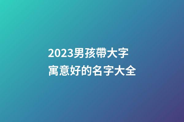 2023男孩帶大字寓意好的名字大全