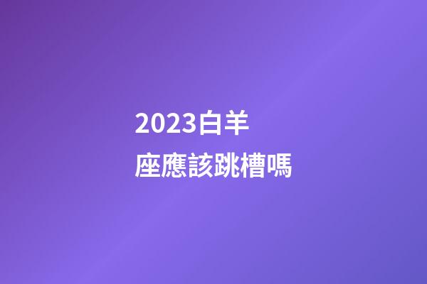 2023白羊座應該跳槽嗎-第1張-星座運勢-玄機派
