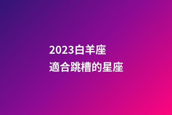 2023白羊座適合跳槽的星座-第1張-星座運勢-玄機派